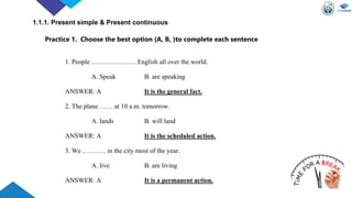 Practice 1. Choose the best option (A, B, )to complete each sentence
1. People …………………English all over the world.
A. Speak B. are speaking
ANSWER: A It is the general fact.
2. The plane …… at 10 a.m. tomorrow.
A. lands B. will land
ANSWER: A It is the scheduled action.
3. We ……….. in the city most of the year.
A. live B. are living
ANSWER: A It is a permanent action.
1.1.1. Present simple & Present continuous
 