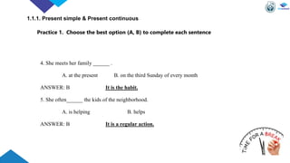 4. She meets her family ______ .
A. at the present B. on the third Sunday of every month
ANSWER: B It is the habit.
5. She often______ the kids of the neighborhood.
A. is helping B. helps
ANSWER: B It is a regular action.
Practice 1. Choose the best option (A, B) to complete each sentence
1.1.1. Present simple & Present continuous
 