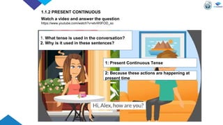 Watch a video and answer the question
https://www.youtube.com/watch?v=etvW0FOD_so
1. What tense is used in the conversation?
2. Why is it used in these sentences?
1: Present Continuous Tense
2: Because these actions are happening at
present time
1.1.2 PRESENT CONTINUOUS
 