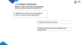 Watch a video and answer the question
https://www.youtube.com/watch?v=etvW0FOD_so
1. What tense is used in the conversation?
2. Why is it used in these sentences?
1: Present Continuous Tense
2: Because these actions are happening at
present time
1.1.2 PRESENT CONTINUOUS
 