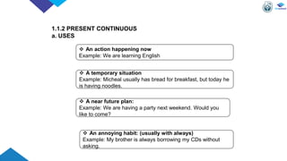 1.1.2 PRESENT CONTINUOUS
a. USES
 An action happening now
Example: We are learning English
 A temporary situation
Example: Micheal usually has bread for breakfast, but today he
is having noodles.
 A near future plan:
Example: We are having a party next weekend. Would you
like to come?
 An annoying habit: (usually with always)
Example: My brother is always borrowing my CDs without
asking.
 