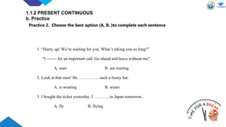 1. “Hurry up! We’re waiting for you. What’s taking you so long?”
“I ------- for an important call. Go ahead and leave without me”
A. wait B. am waiting
2. Look at that man! He ……………such a funny hat.
A. is wearing B. wears
3. I bought the ticket yesterday. I ……….. to Japan tomorrow..
A. fly B. flying
1.1.2 PRESENT CONTINUOUS
b. Practice
Practice 2. Choose the best option (A, B, )to complete each sentence
 