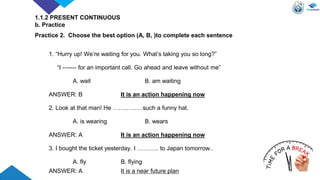 1. “Hurry up! We’re waiting for you. What’s taking you so long?”
“I ------- for an important call. Go ahead and leave without me”
A. wait B. am waiting
ANSWER: B It is an action happening now
2. Look at that man! He ……………such a funny hat.
A. is wearing B. wears
ANSWER: A It is an action happening now
3. I bought the ticket yesterday. I ……….. to Japan tomorrow..
A. fly B. flying
ANSWER: A It is a near future plan
1.1.2 PRESENT CONTINUOUS
b. Practice
Practice 2. Choose the best option (A, B, )to complete each sentence
 