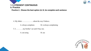 4. My father ………………..about the way I behave.
A. always complains B. is always complaining
5. I………….my brother’ car until I buy one.
A. am using B. use
1.1.2 PRESENT CONTINUOUS
b. Practice
Practice 2. Choose the best option (A, B, )to complete each sentence
 
