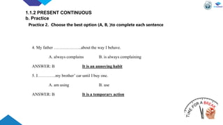 4. My father ………………..about the way I behave.
A. always complains B. is always complaining
ANSWER: B It is an annoying habit
5. I………….my brother’ car until I buy one.
A. am using B. use
ANSWER: B It is a temporary action
1.1.2 PRESENT CONTINUOUS
b. Practice
Practice 2. Choose the best option (A, B, )to complete each sentence
 