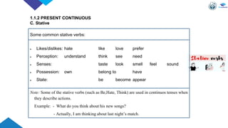  Likes/dislikes: hate like love prefer
 Perception: understand think see need
 Senses: taste look smell feel sound
 Possession: own belong to have
 State: be become appear
1.1.2 PRESENT CONTINUOUS
C. Stative
Some common stative verbs:
Note: Some of the stative verbs (such as Be,Hate, Think) are used in continuos tenses when
they describe actions.
Example: - What do you think about his new songs?
- Actually, I am thinking about last night’s match.
 