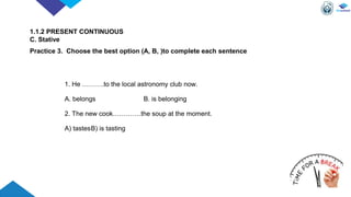 1. He ……….to the local astronomy club now.
A. belongs B. is belonging
2. The new cook………….the soup at the moment.
A) tastesB) is tasting
1.1.2 PRESENT CONTINUOUS
C. Stative
Practice 3. Choose the best option (A, B, )to complete each sentence
 