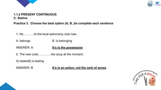 1. He ……….to the local astronomy club now.
A. belongs B. is belonging
ANSWER: A It’s is the possession
2. The new cook………….the soup at the moment.
A) tastesB) is tasting
ANSWER: B It’s is an action, not the verb of sense.
1.1.2 PRESENT CONTINUOUS
C. Stative
Practice 3. Choose the best option (A, B, )to complete each sentence
 