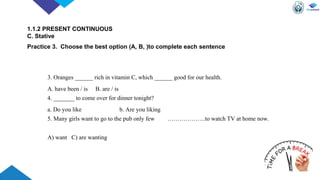 3. Oranges ______ rich in vitamin C, which ______ good for our health.
A. have been / is B. are / is
4. _______ to come over for dinner tonight?
a. Do you like b. Are you liking
5. Many girls want to go to the pub only few ……………….to watch TV at home now.
A) want C) are wanting
1.1.2 PRESENT CONTINUOUS
C. Stative
Practice 3. Choose the best option (A, B, )to complete each sentence
 