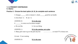3. Oranges ______ rich in vitamin C, which ______ good for our health.
A. have been / is B. are / is
ANSWER: B It’s is the state
4. _______ to come over for dinner tonight?
a. Do you like b. Are you liking
ANSWER: A It’s is the emotion, not a plan
5. Many girls want to go to the pub only few ……………….to watch TV at home now.
A) want C) are wanting
ANSWER: B It’s is the state
1.1.2 PRESENT CONTINUOUS
C. Stative
Practice 3. Choose the best option (A, B, )to complete each sentence
 