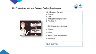 1.2. Present perfect and Present Perfect Continuous
1.2.1 Present Perfect
a. Forms
b. Use
c. Hints ( time expression)
d. Practice 1
1.2.2. Present continuous
a. Forms
b. Use
c. Hints ( time expression)
d. Practice 2
1.2.3. Overview
 