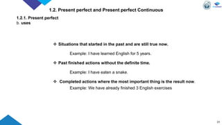 31
1.2. Present perfect and Present perfect Continuous
1.2.1. Present perfect
b. uses
 Situations that started in the past and are still true now.
Example: I have learned English for 5 years.
 Past finished actions without the definite time.
Example: I have eaten a snake.
 Completed actions where the most important thing is the result now.
Example: We have already finished 3 English exercises
 
