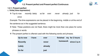 32
1.2. Present perfect and Present perfect Continuous
1.2.1. Present perfect
c. hints( time expression)
Up to now
Recently
Lately
So far
I have ever
never
already
just
finished my
homework
for 2 hours
since 2 p.m
 Tup to now recently lately so far ever never already just for
since
Example: The time expressions can be placed in the beginning, middle or at the end of
the sentence as in the suggested sentence.
 Note: These positions are not fixed, there might be more than one place for some
phrases or words
 The present perfect is oftened used with the following words and phrases.
 