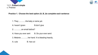 1. They .............the baby a name yet.
A. haven’t given B.don’t give
2. ..............an email before?
A. Have you ever sent B. Do your ever send
3. Melanie .............her hand. It is bleeding heavily.
A. cuts B. has cut
Practice 1. Choose the best option (A, B, )to complete each sentence
1.2.1. Present simple
c. Practice
 