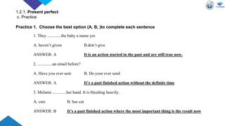 1. They .............the baby a name yet.
A. haven’t given B.don’t give
ANSWER: A It is an action started in the past and are still true now.
2. ..............an email before?
A. Have you ever sent B. Do your ever send
ANSWER: A It’s a past finished action without the definite time
3. Melanie .............her hand. It is bleeding heavily.
A. cuts B. has cut
ANSWER: B It’s a past finished action where the most important thing is the result now
Practice 1. Choose the best option (A, B, )to complete each sentence
1.2.1. Present perfect
c. Practice
 