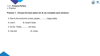 4. Due to the economic unrest, people .............happy lately.
A. aren’t B. haven’t been
5. So far, Teddy .............ten kilos.
A. has lost B. Loses
Practice 1. Choose the best option (A, B, )to complete each sentence
1.2.1. Present Perfect
c. Practice
 