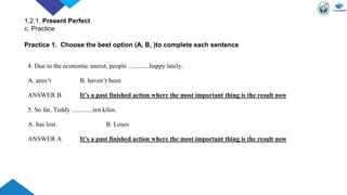 4. Due to the economic unrest, people .............happy lately.
A. aren’t B. haven’t been
ANSWER B It’s a past finished action where the most important thing is the result now
5. So far, Teddy .............ten kilos.
A. has lost B. Loses
ANSWER A It’s a past finished action where the most important thing is the result now
Practice 1. Choose the best option (A, B, )to complete each sentence
1.2.1. Present Perfect
c. Practice
 