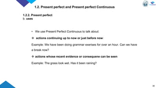 38
1.2. Present perfect and Present perfect Continuous
1.2.2. Present perfect
b. uses
• We use Present Perfect Continuous to talk about:
 actions continuing up to now or just before now:
Example: We have been doing grammar exerises for over an hour. Can we have
a break now?
 actions whose recent evidence or consequene can be seen
Example: The grass look wet. Has it been raining?
 