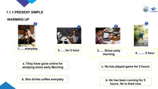 WARMING UP
1……everyday
3……Since early
morning
2……for 2 hour
4…….. 5 hour
b. She drinks coffee everyday
c. He has played game for 2 hours
a. They have gone online for
studying since early Morning
d. He has been running for 5
hours. He is tired now
1.1.1.PRESENT SIMPLE
 