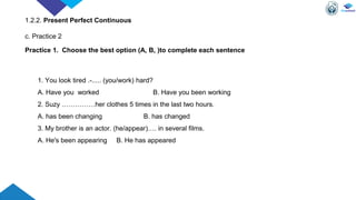 1. You look tired .-..... (you/work) hard?
A. Have you worked B. Have you been working
2. Suzy ……………her clothes 5 times in the last two hours.
A. has been changing B. has changed
3. My brother is an actor. (he/appear)…. in several films.
A. He's been appearing B. He has appeared
Practice 1. Choose the best option (A, B, )to complete each sentence
1.2.2. Present Perfect Continuous
c. Practice 2
 