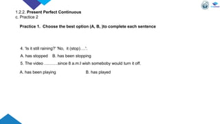4. 'Is it still raining?' 'No, it (stop)….'.
A. has stopped B. has been stopping
5. The video ……….since 8 a.m.I wish someboby would turn it off.
A. has been playing B. has played
Practice 1. Choose the best option (A, B, )to complete each sentence
1.2.2. Present Perfect Continuous
c. Practice 2
 