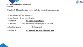 4. 'Is it still raining?' 'No, it (stop)….'.
A. has stopped B. has been stopping
ANSWER A It’s a past finished acton
5. The video ……….since 8 a.m.I wish someboby would turn it off.
A. has been playing B. has played
ANSWER B It’s an acton that stills continues now
Practice 1. Choose the best option (A, B, )to complete each sentence
1.2.2. Present Perfect Continuous
c. Practice 2
 