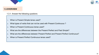 44
1.3.OVERVIEW
1. When is Present Simple tense used?
2. What types of verbs that can not be used with Present Continuous ?
3. When is Present Continuous tense used?
4. What are the differences between the Present Perfect and Past Simple?
5. What are the differences between Present Perfect and Present Perfect Continuous?
6. When is Present Perfect Continuous tense used?
1.3.1. Answer the following questions
 