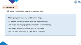 45
1.3.OVERVIEW
1. What’s going on? I hope you don’t touch my things.
2. Our washing machine is starting when you pressthis button.
3. Many people are enjoying spending time on the beach on holiday.
4. He is always smoking in the living room so it is smelly.
5. Does Tim listen to the radio, is it that the TV I can hear?.
1.3.2. decide if the following statements are true or false
 