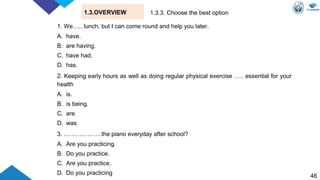 46
1.3.OVERVIEW
1. We….. lunch, but I can come round and help you later.
A. have.
B. are having.
C. have had.
D. has.
2. Keeping early hours as well as doing regular physical exercise ….. essential for your
health
A. is.
B. is being.
C. are.
D. was.
3. .………………the piano everyday after school?
A. Are you practicing.
B. Do you practice.
C. Are you practice.
D. Do you practicing
1.3.3. Choose the best option
 