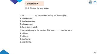 47
1.3.OVERVIEW
1. He …................ my pen without asking! It’s so annoying
A. always uses.
B. is always using.
C. always used.
D. have always used.
2. It’s a lovely day at the stadium. The sun …………and it’s warm.
A. shines.
B. shining.
C. is shining.
D. are shining.
1.3.3. Choose the best option
 