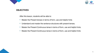 OBJECTIVES
After this lesson, students will be able to:
• Master the Present tenses in terms of form, use and helpful hints
• Understand and master the sentence structures with present tenses.
• Master the Present Continuous tense in terms of form, use and helpful hints.
• Master the Present Continuous tense in terms of form, use and helpful hints
5
 