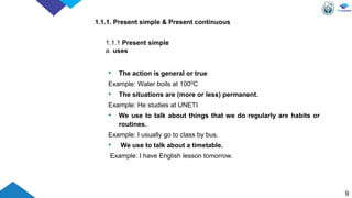 1.1.1. Present simple & Present continuous
• The action is general or true
Example: Water boils at 1000C
• The situations are (more or less) permanent.
Example: He studies at UNETI
• We use to talk about things that we do regularly are habits or
routines.
Example: I usually go to class by bus.
• We use to talk about a timetable.
Example: I have English lesson tomorrow.
9
1.1.1 Present simple
a. uses
 