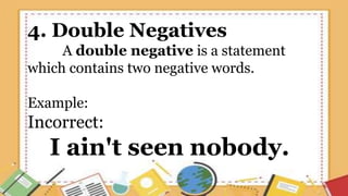 4. Double Negatives
A double negative is a statement
which contains two negative words.
Example:
Incorrect:
I ain't seen nobody.
 