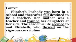 Correct:
Elizabeth Peabody was born in a
school and thereafter felt destined to
be a teacher. Her mother was a
teacher and trained her daughters at
her side. The academic life seemed to
suit Elizabeth, who thrived on the
rigorous curriculum.
 