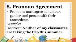 8. Pronoun Agreement
• Pronouns must agree in number,
gender, and person with their
antecedents.
Example:
Incorrect: Neither of my classmates
are taking the trip this summer.
 