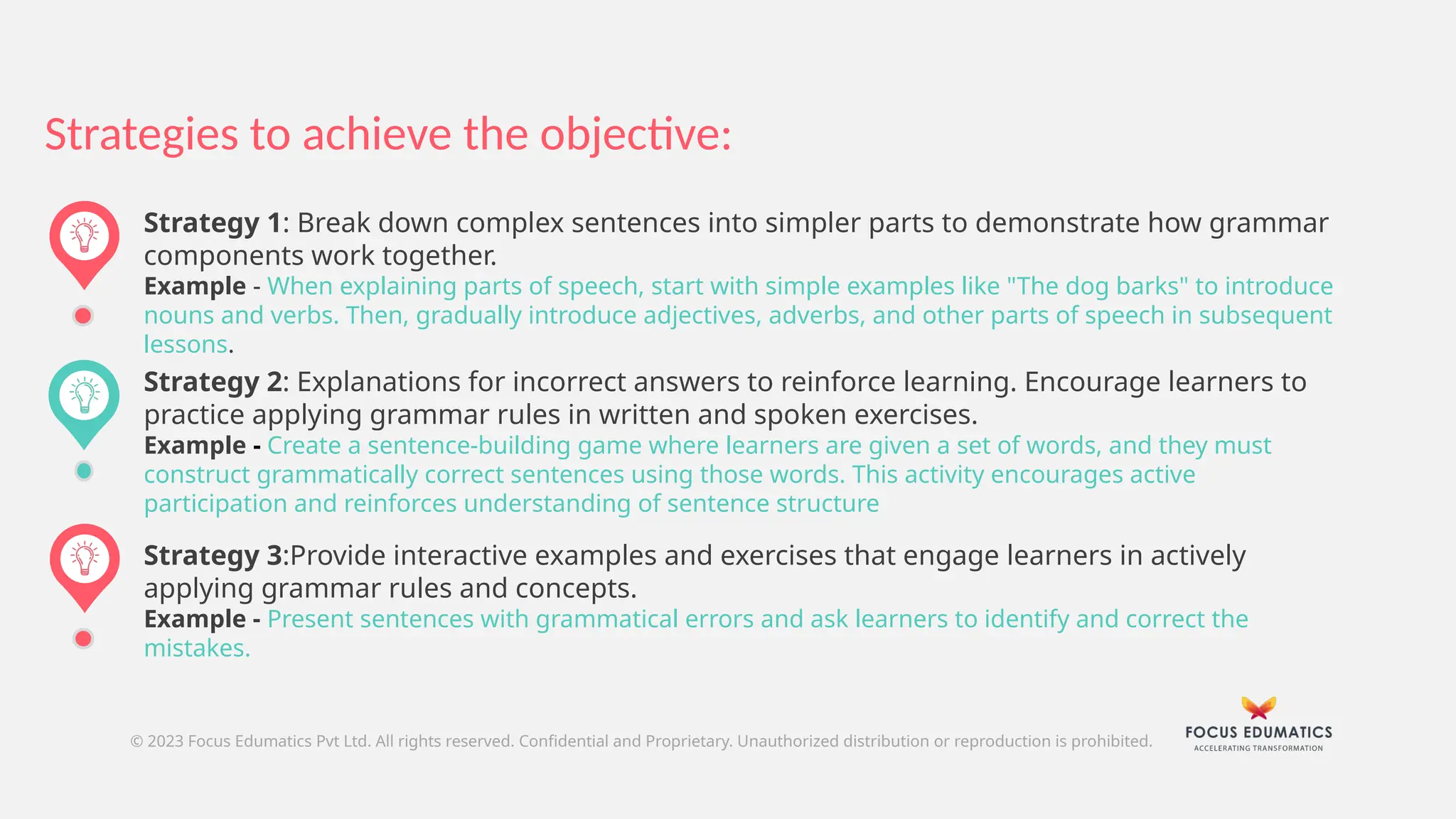Strategy 2: Explanations for incorrect answers to reinforce learning. Encourage learners to
practice applying grammar rules in written and spoken exercises.
Example - Create a sentence-building game where learners are given a set of words, and they must
construct grammatically correct sentences using those words. This activity encourages active
participation and reinforces understanding of sentence structure
Strategies to achieve the objective:
© 2023 Focus Edumatics Pvt Ltd. All rights reserved. Confidential and Proprietary. Unauthorized distribution or reproduction is prohibited.
Strategy 1: Break down complex sentences into simpler parts to demonstrate how grammar
components work together.
Example - When explaining parts of speech, start with simple examples like "The dog barks" to introduce
nouns and verbs. Then, gradually introduce adjectives, adverbs, and other parts of speech in subsequent
lessons.
Strategy 3:Provide interactive examples and exercises that engage learners in actively
applying grammar rules and concepts.
Example - Present sentences with grammatical errors and ask learners to identify and correct the
mistakes.
 
