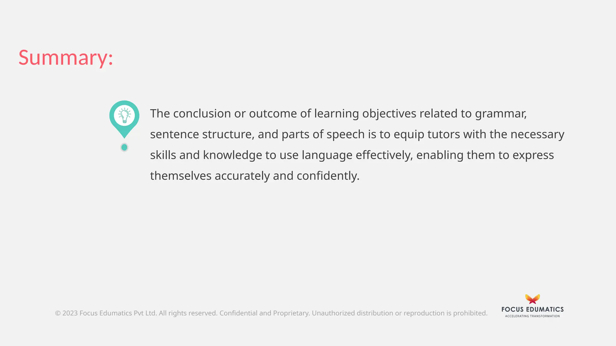 Summary:
© 2023 Focus Edumatics Pvt Ltd. All rights reserved. Confidential and Proprietary. Unauthorized distribution or reproduction is prohibited.
The conclusion or outcome of learning objectives related to grammar,
sentence structure, and parts of speech is to equip tutors with the necessary
skills and knowledge to use language effectively, enabling them to express
themselves accurately and confidently.
 