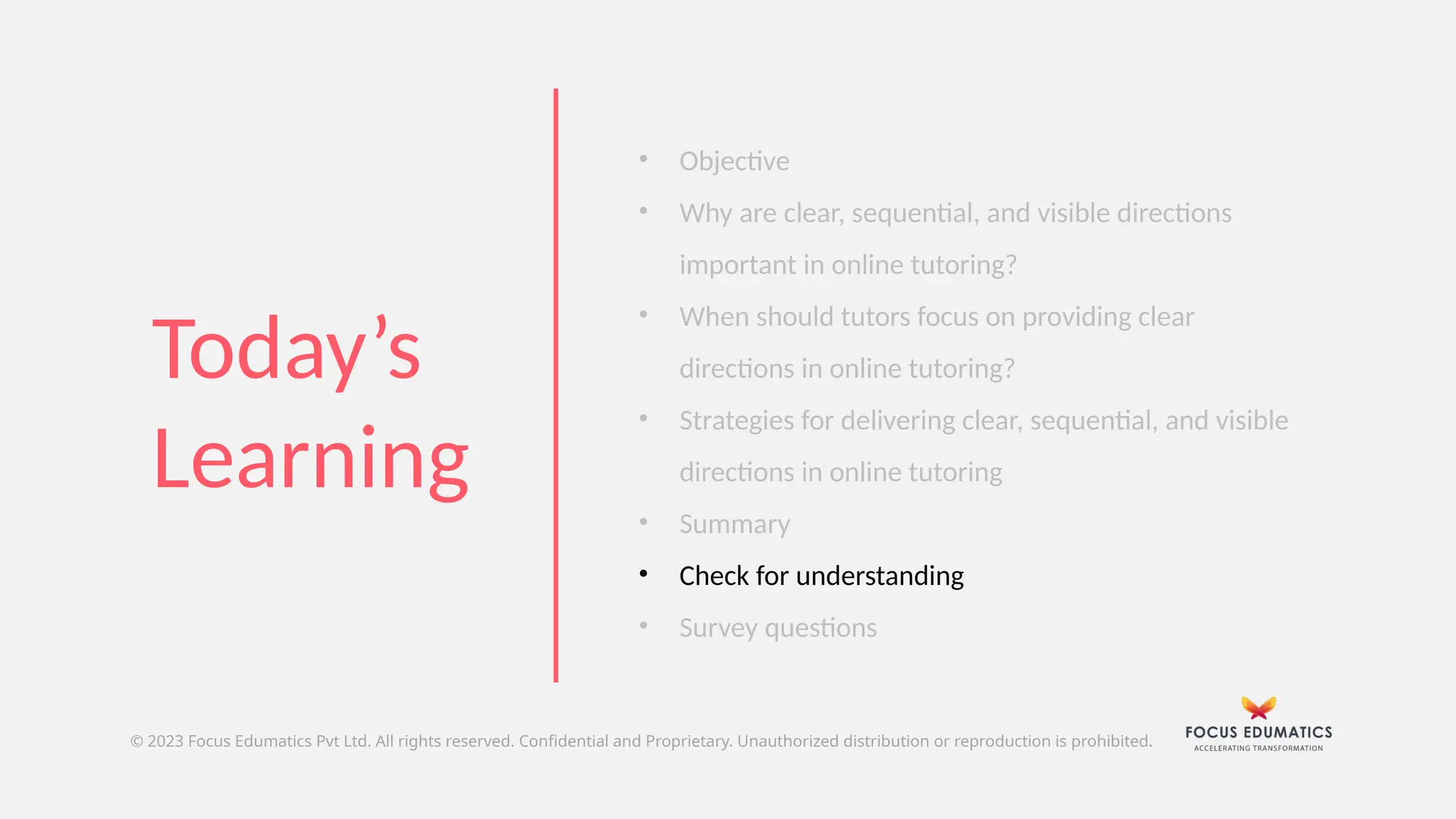 © 2023 Focus Edumatics Pvt Ltd. All rights reserved. Confidential and Proprietary. Unauthorized distribution or reproduction is prohibited.
Today’s
Learning
• Objective
• Why are clear, sequential, and visible directions
important in online tutoring?
• When should tutors focus on providing clear
directions in online tutoring?
• Strategies for delivering clear, sequential, and visible
directions in online tutoring
• Summary
• Check for understanding
• Survey questions
 