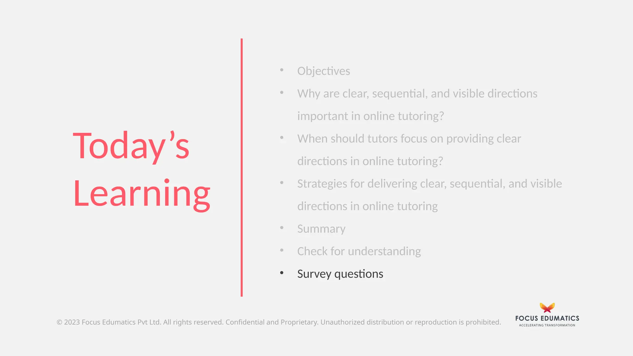 • Objectives
• Why are clear, sequential, and visible directions
important in online tutoring?
• When should tutors focus on providing clear
directions in online tutoring?
• Strategies for delivering clear, sequential, and visible
directions in online tutoring
• Summary
• Check for understanding
• Survey questions
© 2023 Focus Edumatics Pvt Ltd. All rights reserved. Confidential and Proprietary. Unauthorized distribution or reproduction is prohibited.
Today’s
Learning
 