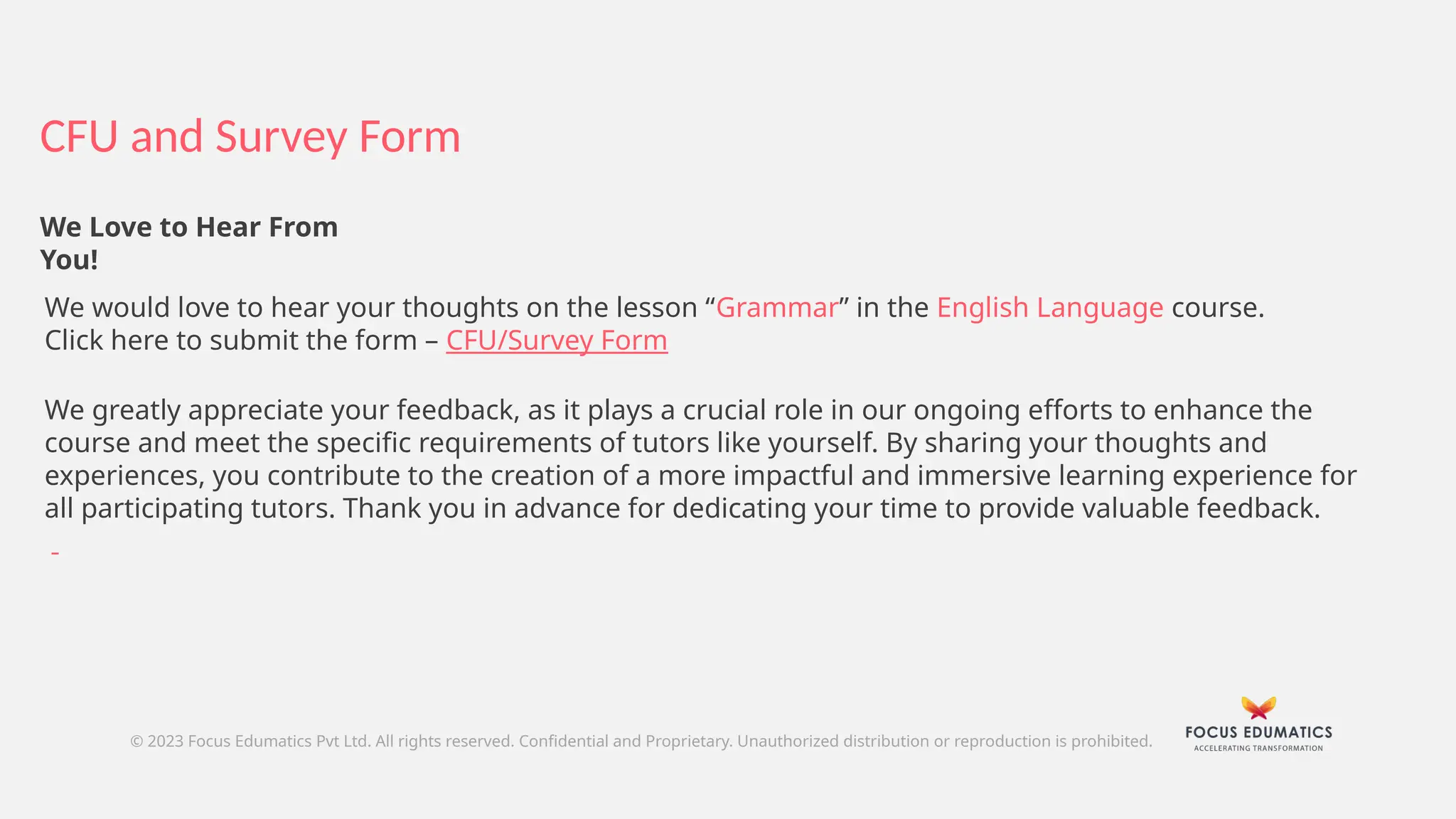CFU and Survey Form
© 2023 Focus Edumatics Pvt Ltd. All rights reserved. Confidential and Proprietary. Unauthorized distribution or reproduction is prohibited.
We Love to Hear From
You!
We would love to hear your thoughts on the lesson “Grammar” in the English Language course.
Click here to submit the form – CFU/Survey Form
We greatly appreciate your feedback, as it plays a crucial role in our ongoing efforts to enhance the
course and meet the specific requirements of tutors like yourself. By sharing your thoughts and
experiences, you contribute to the creation of a more impactful and immersive learning experience for
all participating tutors. Thank you in advance for dedicating your time to provide valuable feedback.
 
