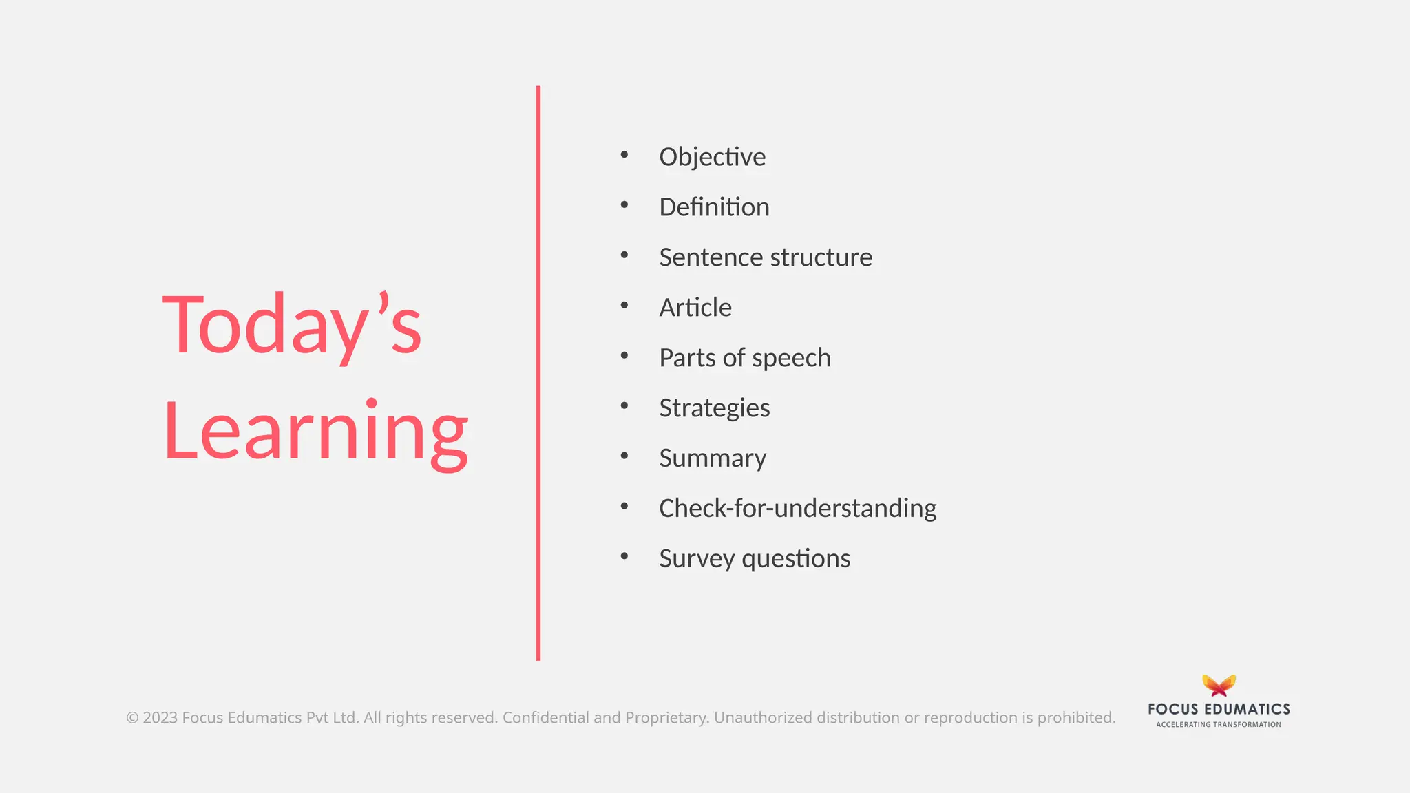 • Objective
• Definition
• Sentence structure
• Article
• Parts of speech
• Strategies
• Summary
• Check-for-understanding
• Survey questions
Today’s
Learning
© 2023 Focus Edumatics Pvt Ltd. All rights reserved. Confidential and Proprietary. Unauthorized distribution or reproduction is prohibited.
 