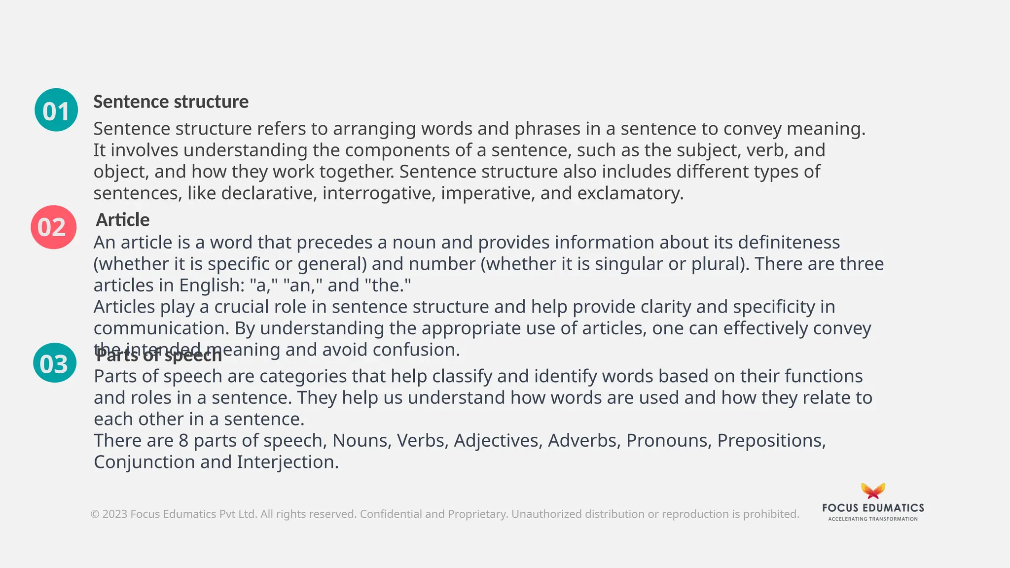 Sentence structure
Article
Parts of speech
Parts of speech are categories that help classify and identify words based on their functions
and roles in a sentence. They help us understand how words are used and how they relate to
each other in a sentence.
There are 8 parts of speech, Nouns, Verbs, Adjectives, Adverbs, Pronouns, Prepositions,
Conjunction and Interjection.
© 2023 Focus Edumatics Pvt Ltd. All rights reserved. Confidential and Proprietary. Unauthorized distribution or reproduction is prohibited.
03
Sentence structure refers to arranging words and phrases in a sentence to convey meaning.
It involves understanding the components of a sentence, such as the subject, verb, and
object, and how they work together. Sentence structure also includes different types of
sentences, like declarative, interrogative, imperative, and exclamatory.
An article is a word that precedes a noun and provides information about its definiteness
(whether it is specific or general) and number (whether it is singular or plural). There are three
articles in English: "a," "an," and "the."
Articles play a crucial role in sentence structure and help provide clarity and specificity in
communication. By understanding the appropriate use of articles, one can effectively convey
the intended meaning and avoid confusion.
02
01
 