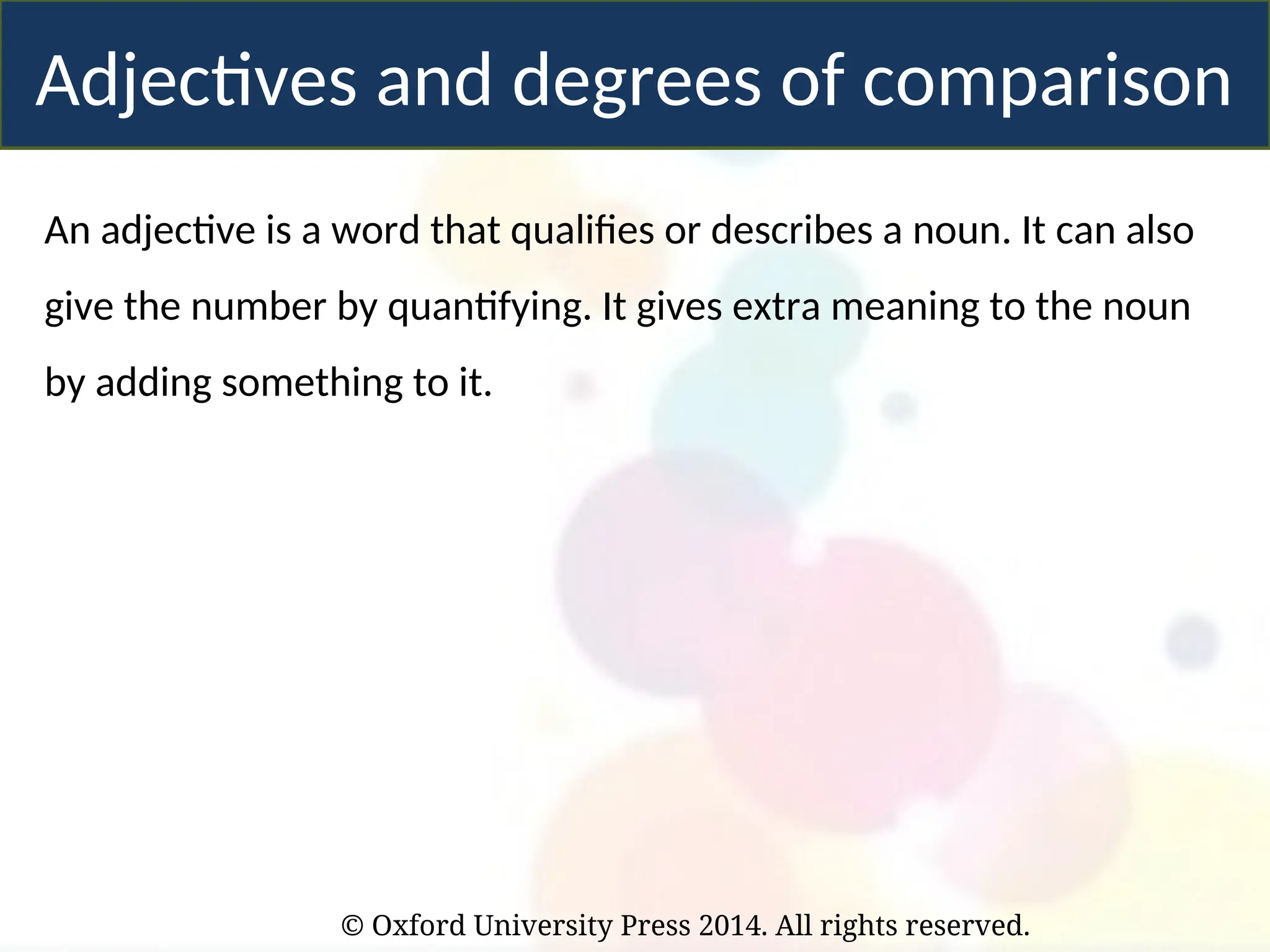 © Oxford University Press 2014. All rights reserved.
Adjectives and degrees of comparison
An adjective is a word that qualifies or describes a noun. It can also
give the number by quantifying. It gives extra meaning to the noun
by adding something to it.
 