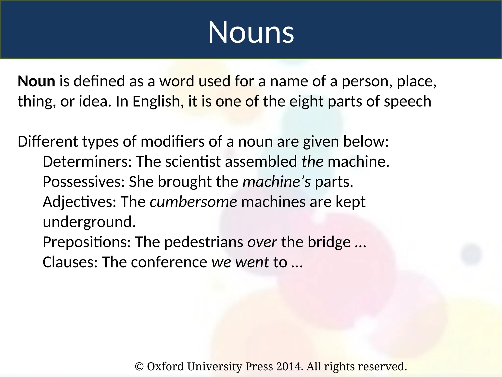 © Oxford University Press 2014. All rights reserved.
Nouns
Noun is defined as a word used for a name of a person, place,
thing, or idea. In English, it is one of the eight parts of speech
Different types of modifiers of a noun are given below:
Determiners: The scientist assembled the machine.
Possessives: She brought the machine’s parts.
Adjectives: The cumbersome machines are kept
underground.
Prepositions: The pedestrians over the bridge …
Clauses: The conference we went to …
 