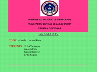 GRAMAR IV
TOPIC: Adverbs: Use and Form
STUDENTS: Erika Yamasque
Janneth Caba
Gesica Ramirez
Erika Saigua
UNIVERSIDAD NACIONAL DE CHIMBORAZO
FACULTAD DE CIENCIAS DE LA EDUCACIÓN
ESCUELA DE IDIOMAS
 