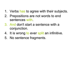 Verbs has to agree with their subjects. Prepositions are not words to end sentences with . And don't start a sentence with a conjunction. It is wrong to ever split an infinitive. No sentence fragments.