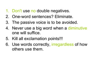 Don't use no double negatives. One-word sentences? Eliminate. The passive voice is to be avoided. Never use a big word when a diminutive one will suffice. Kill all exclamation points!!! Use words correctly, irregardless of how others use them.