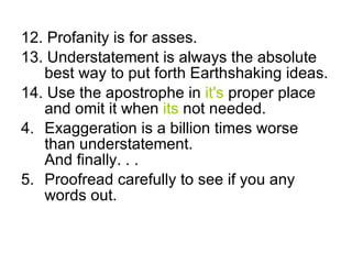 12. Profanity is for asses. 13. Understatement is always the absolute best way to put forth Earthshaking ideas. 14. Use the apostrophe in it's proper place and omit it when its not needed. Exaggeration is a billion times worse than understatement. And finally. . . Proofread carefully to see if you any words out.