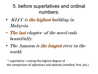 5. before superlatives and ordinal
numbers:
• KLCC is the highest building in

Malaysia.
• The last chapter of the novel ends
beautifully.
• The Amazon is the longest river in the
world.
* superlative = noting the highest degree of
the comparison of adjectives and adverbs (smallest, first ,etc.)

 