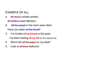 EXAMPLE OF ALL
1.

All cheese contain protein.

All children need affection.
2.

All the people in the room were silent.
Have you eaten all the bread?

3.

I've invited all my friends to the party.

I've been waiting all my life for this opportunity.
4.

Who's left all this paper on my desk?

5.

Look at all those balloons!

 